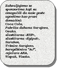 Rounded Rectangle: Zahvaljujemo se sponzorima koji su omoguili da nae goste ugostimo kao pravi domaini: 
Coca Cola, 
Fabrika duhana Sarajevo, 
Ovako, 
slastiarna KUP, slastiarna Egipat, Sarabon, 
Trnice Sarajevo,
buregdinica AJ,
cvjeara ARA,
Vispak, Visoko.

